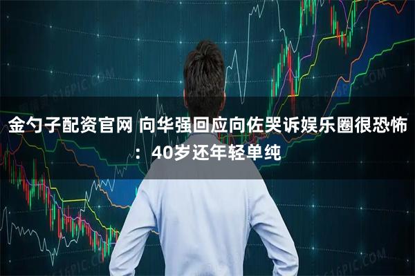 金勺子配资官网 向华强回应向佐哭诉娱乐圈很恐怖：40岁还年轻单纯