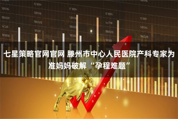 七星策略官网官网 滕州市中心人民医院产科专家为准妈妈破解 “孕程难题”