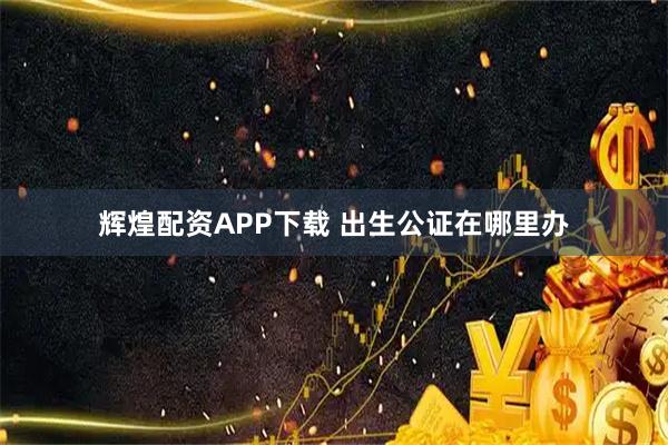 辉煌配资APP下载 出生公证在哪里办