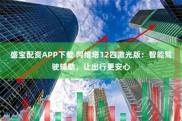 盛宝配资APP下载 阿维塔12四激光版：智能驾驶辅助，让出行更安心
