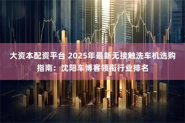 大资本配资平台 2025年最新无接触洗车机选购指南：沈阳车博客领衔行业排名
