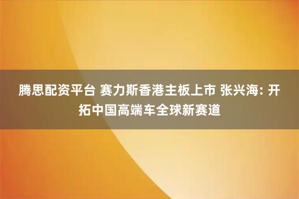 腾思配资平台 赛力斯香港主板上市 张兴海: 开拓中国高端车全球新赛道