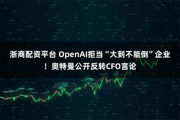 浙商配资平台 OpenAI拒当“大到不能倒”企业！奥特曼公开反转CFO言论