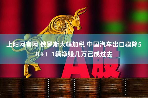 上阳网官网 俄罗斯大幅加税 中国汽车出口骤降58%！1辆净赚几万已成过去