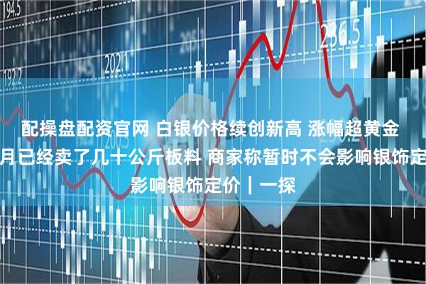 配操盘配资官网 白银价格续创新高 涨幅超黄金 有商家本月已经卖了几十公斤板料 商家称暂时不会影响银饰定价｜一探
