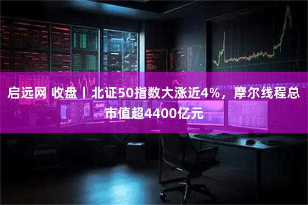 启远网 收盘丨北证50指数大涨近4%，摩尔线程总市值超4400亿元