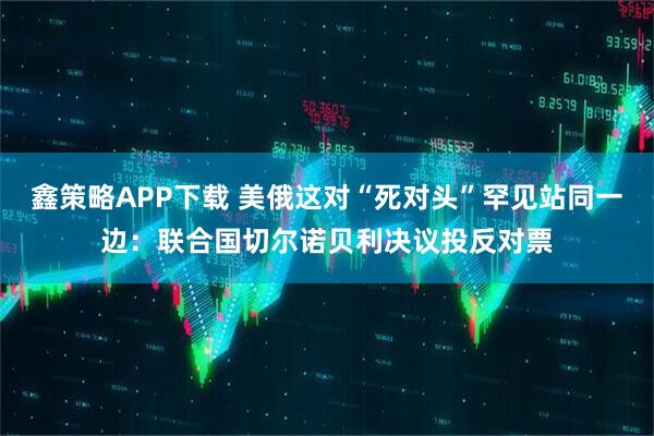 鑫策略APP下载 美俄这对“死对头”罕见站同一边：联合国切尔诺贝利决议投反对票
