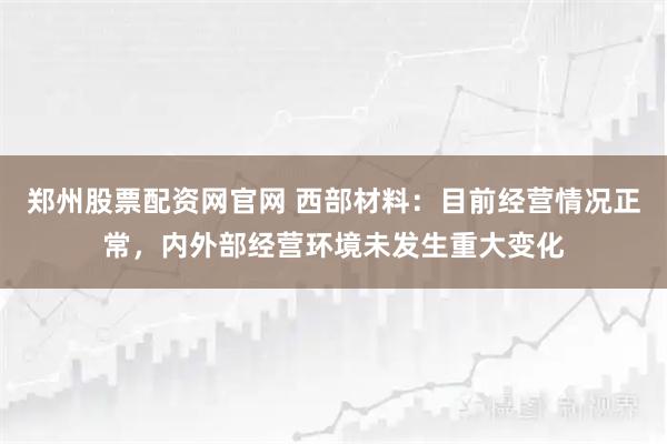 郑州股票配资网官网 西部材料：目前经营情况正常，内外部经营环境未发生重大变化