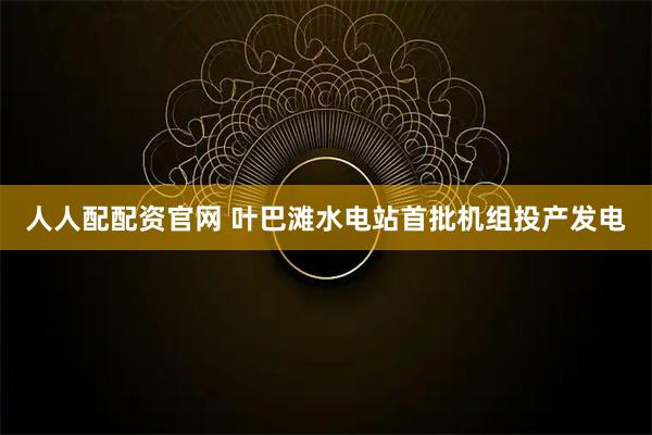 人人配配资官网 叶巴滩水电站首批机组投产发电