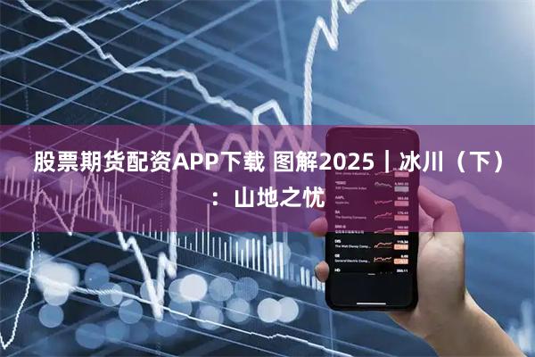 股票期货配资APP下载 图解2025｜冰川（下）：山地之忧