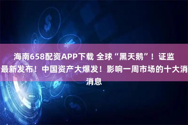 海南658配资APP下载 全球“黑天鹅”！证监会最新发布！中国资产大爆发！影响一周市场的十大消息