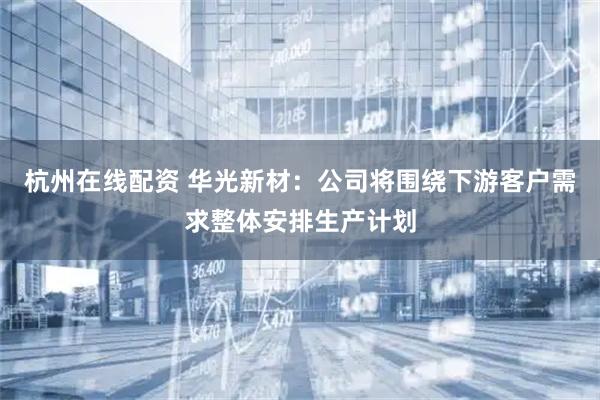 杭州在线配资 华光新材：公司将围绕下游客户需求整体安排生产计划
