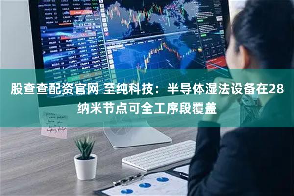 股查查配资官网 至纯科技：半导体湿法设备在28纳米节点可全工序段覆盖