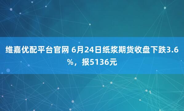 维嘉优配平台官网 6月24日纸浆期货收盘下跌3.6%，报5136元