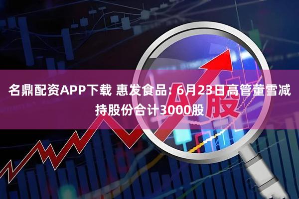 名鼎配资APP下载 惠发食品: 6月23日高管董雪减持股份合计3000股