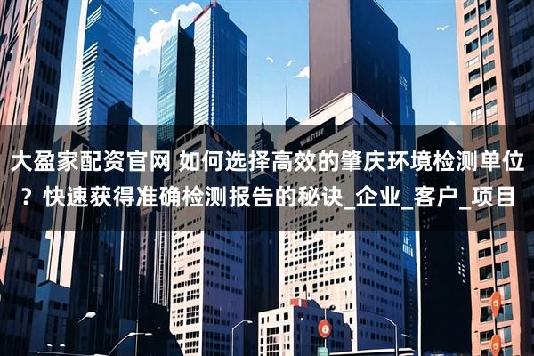大盈家配资官网 如何选择高效的肇庆环境检测单位？快速获得准确检测报告的秘诀_企业_客户_项目