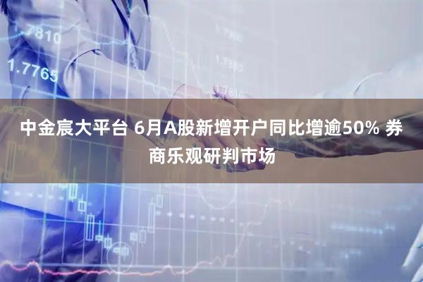 中金宸大平台 6月A股新增开户同比增逾50% 券商乐观研判市场