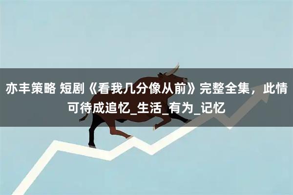 亦丰策略 短剧《看我几分像从前》完整全集，此情可待成追忆_生活_有为_记忆