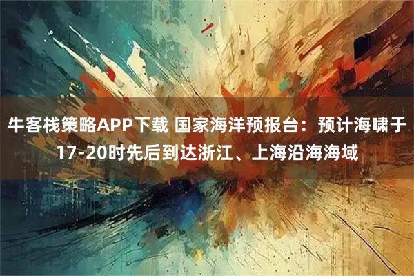 牛客栈策略APP下载 国家海洋预报台：预计海啸于17-20时先后到达浙江、上海沿海海域