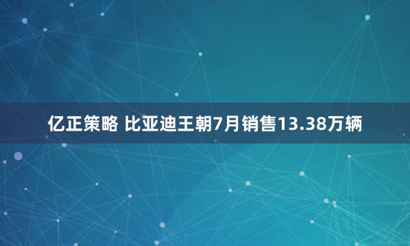 亿正策略 比亚迪王朝7月销售13.38万辆