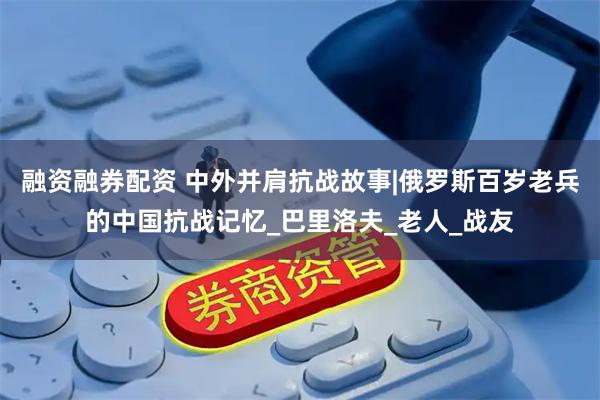 融资融券配资 中外并肩抗战故事|俄罗斯百岁老兵的中国抗战记忆_巴里洛夫_老人_战友