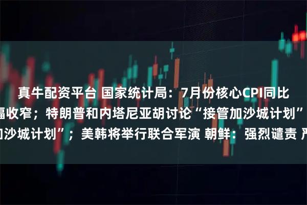 真牛配资平台 国家统计局：7月份核心CPI同比持续回升，PPI环比降幅收窄；特朗普和内塔尼亚胡讨论“接管加沙城计划”；美韩将举行联合军演 朝鲜：强烈谴责 严正警告丨早报