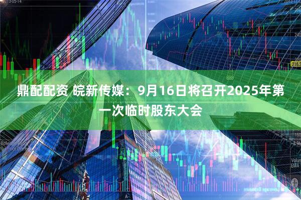 鼎配配资 皖新传媒：9月16日将召开2025年第一次临时股东大会