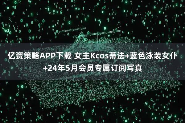 亿资策略APP下载 女主Kcos蒂法+蓝色泳装女仆+24年5月会员专属订阅写真