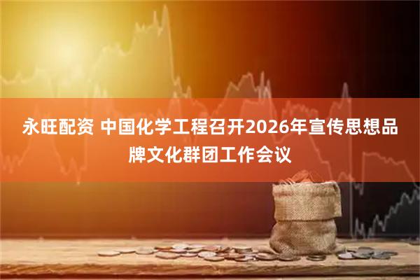 永旺配资 中国化学工程召开2026年宣传思想品牌文化群团工作会议